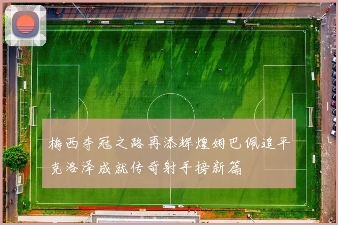 梅西夺冠之路再添辉煌姆巴佩追平克洛泽成就传奇射手榜新篇