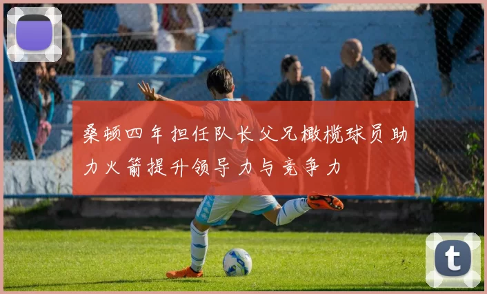 桑顿四年担任队长父兄橄榄球员助力火箭提升领导力与竞争力