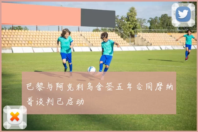 巴黎与阿克利乌舍签五年合同摩纳哥谈判已启动