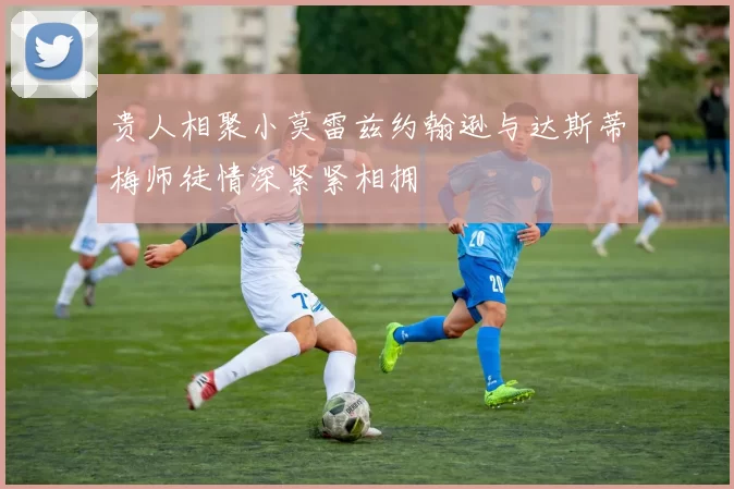 贵人相聚小莫雷兹约翰逊与达斯蒂梅师徒情深紧紧相拥