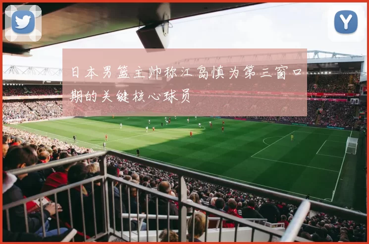 日本男篮主帅称江岛慎为第三窗口期的关键核心球员