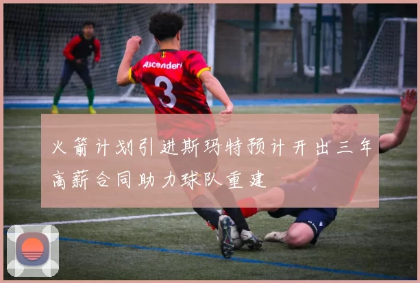 火箭计划引进斯玛特预计开出三年高薪合同助力球队重建