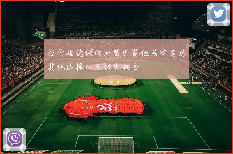 拉什福德倾向加盟巴萨但或将考虑其他选择以免错失机会