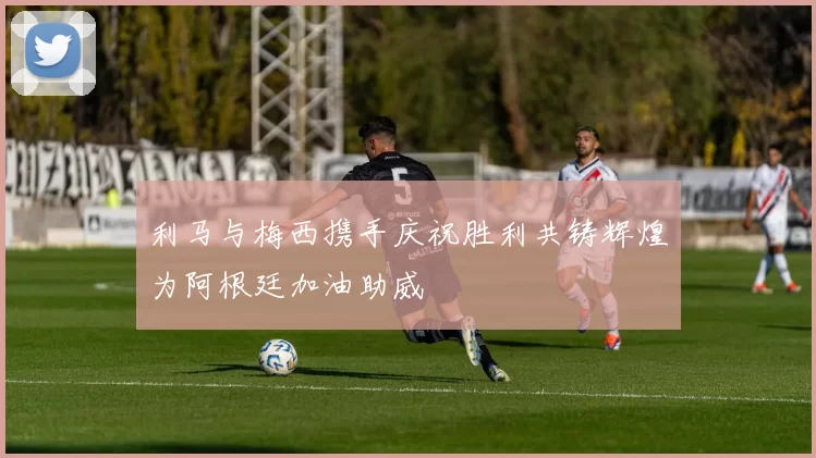 利马与梅西携手庆祝胜利共铸辉煌为阿根廷加油助威