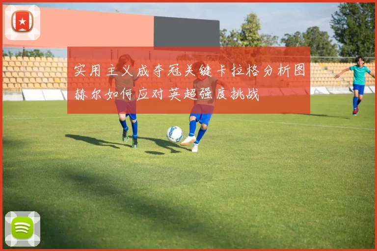 实用主义成夺冠关键卡拉格分析图赫尔如何应对英超强度挑战