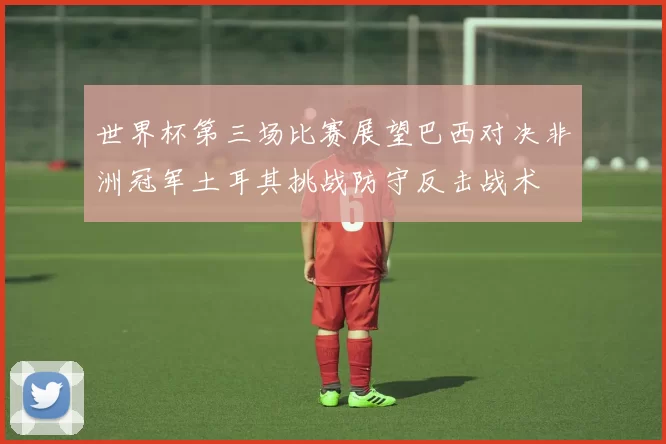 世界杯第三场比赛展望巴西对决非洲冠军土耳其挑战防守反击战术