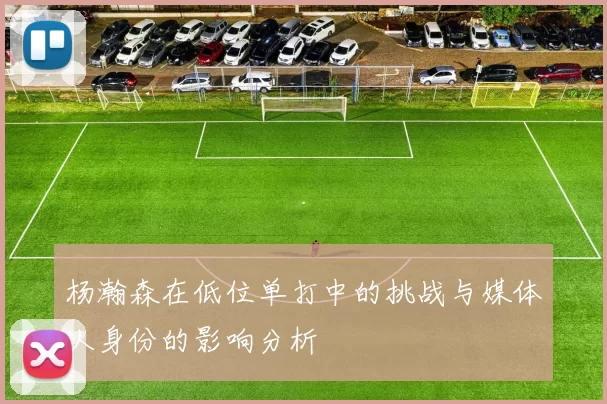 杨瀚森在低位单打中的挑战与媒体人身份的影响分析