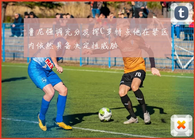 鲁尼强调充分发挥C罗特点他在禁区内依然具备决定性威胁