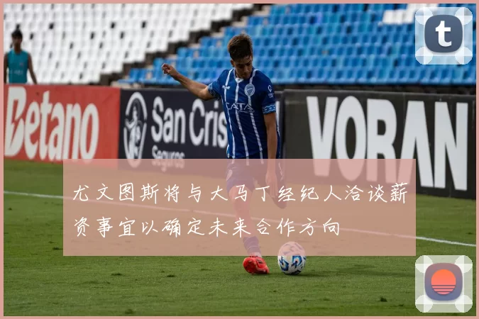 尤文图斯将与大马丁经纪人洽谈薪资事宜以确定未来合作方向
