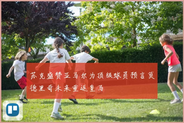 苏克盛赞亚马尔为顶级球员预言莫德里奇未来重返皇马